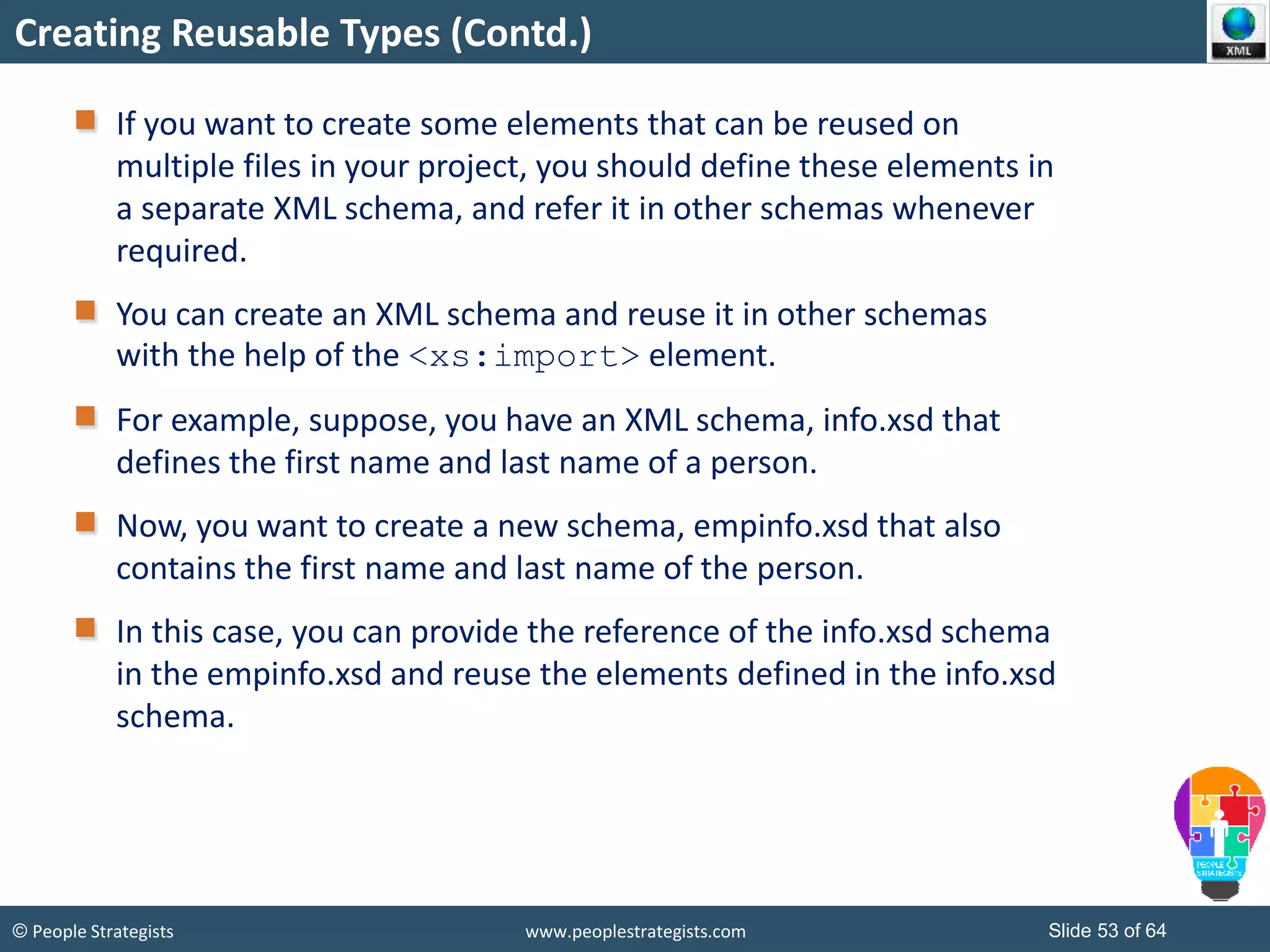 © People Strategists www.peoplestrategists.com Slide 53 of 64
Creating Reusable Types (Contd.)
If you want to create some elements that can be reused on
multiple files in your project, you should define these elements in
a separate XML schema, and refer it in other schemas whenever
required.
You can create an XML schema and reuse it in other schemas
with the help of the <xs:import> element.
For example, suppose, you have an XML schema, info.xsd that
defines the first name and last name of a person.
Now, you want to create a new schema, empinfo.xsd that also
contains the first name and last name of the person.
In this case, you can provide the reference of the info.xsd schema
in the empinfo.xsd and reuse the elements defined in the info.xsd
schema.
 