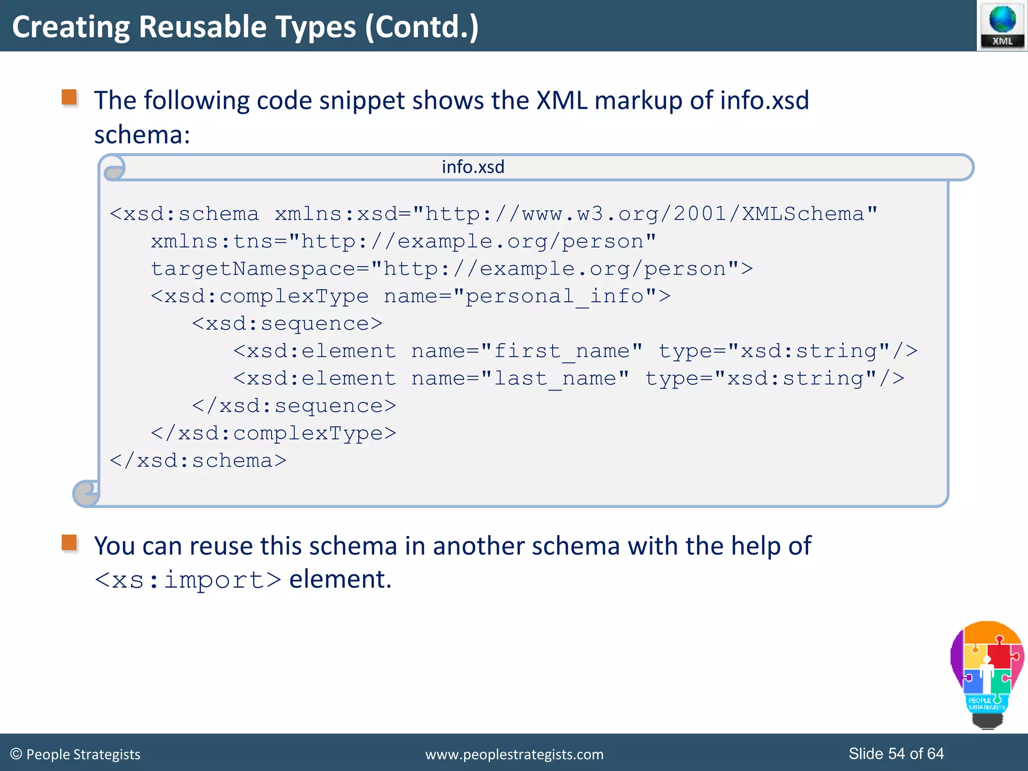 © People Strategists www.peoplestrategists.com Slide 54 of 64
Creating Reusable Types (Contd.)
The following code snippet shows the XML markup of info.xsd
schema:
You can reuse this schema in another schema with the help of
<xs:import> element.
<xsd:schema xmlns:xsd="http://www.w3.org/2001/XMLSchema"
xmlns:tns="http://example.org/person"
targetNamespace="http://example.org/person">
<xsd:complexType name="personal_info">
<xsd:sequence>
<xsd:element name="first_name" type="xsd:string"/>
<xsd:element name="last_name" type="xsd:string"/>
</xsd:sequence>
</xsd:complexType>
</xsd:schema>
info.xsd
 