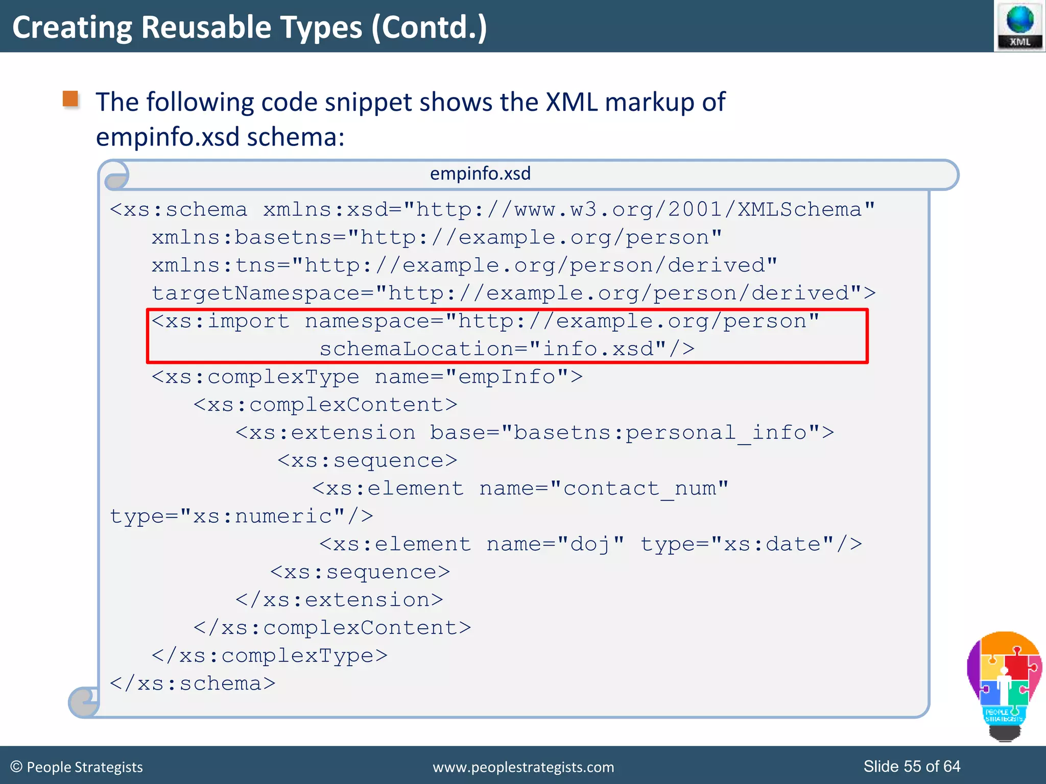 © People Strategists www.peoplestrategists.com Slide 55 of 64
Creating Reusable Types (Contd.)
The following code snippet shows the XML markup of
empinfo.xsd schema:
<xs:schema xmlns:xsd="http://www.w3.org/2001/XMLSchema"
xmlns:basetns="http://example.org/person"
xmlns:tns="http://example.org/person/derived"
targetNamespace="http://example.org/person/derived">
<xs:import namespace="http://example.org/person"
schemaLocation="info.xsd"/>
<xs:complexType name="empInfo">
<xs:complexContent>
<xs:extension base="basetns:personal_info">
<xs:sequence>
<xs:element name="contact_num"
type="xs:numeric"/>
<xs:element name="doj" type="xs:date"/>
<xs:sequence>
</xs:extension>
</xs:complexContent>
</xs:complexType>
</xs:schema>
empinfo.xsd
 