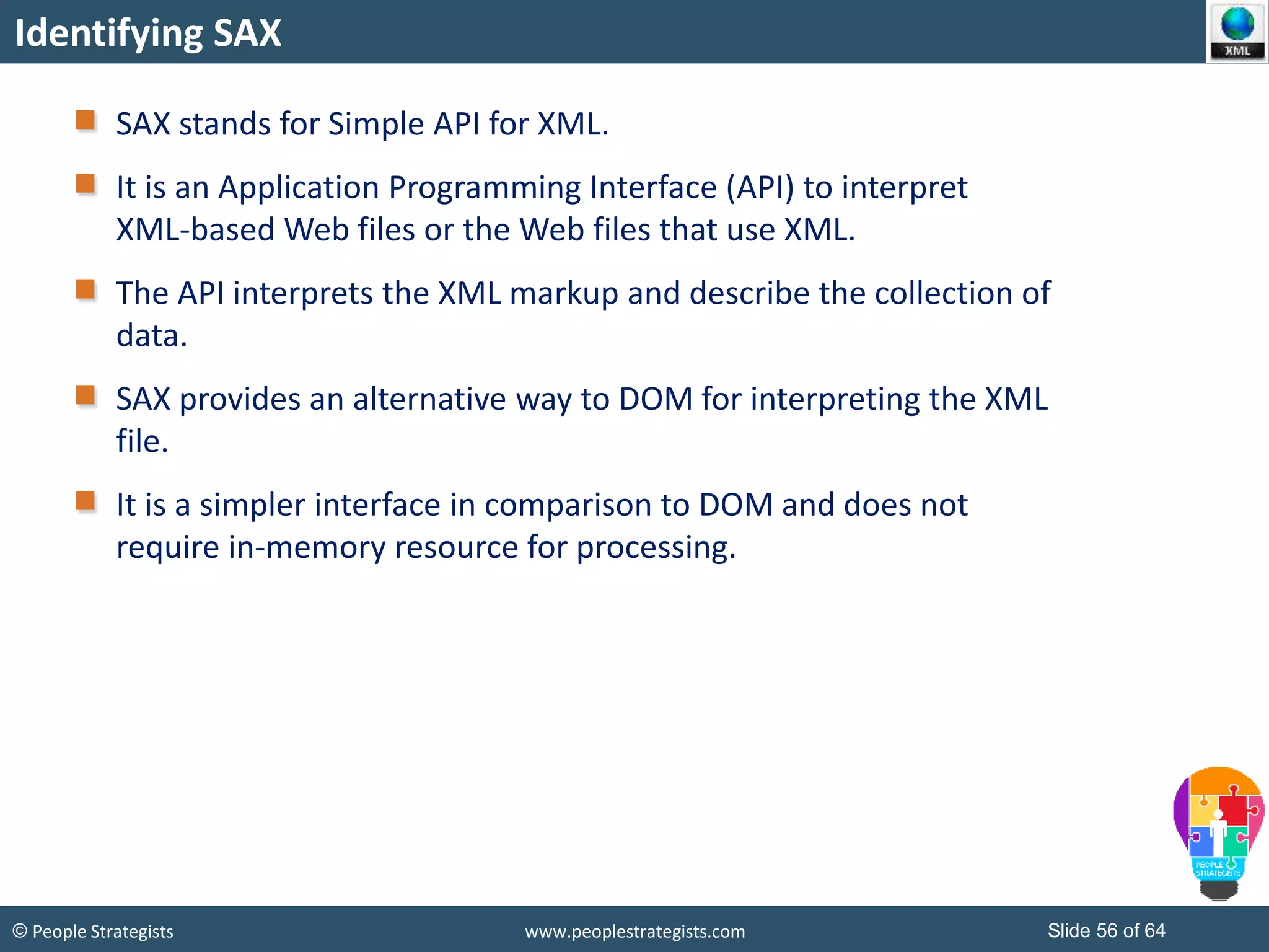 © People Strategists www.peoplestrategists.com Slide 56 of 64
Identifying SAX
SAX stands for Simple API for XML.
It is an Application Programming Interface (API) to interpret
XML-based Web files or the Web files that use XML.
The API interprets the XML markup and describe the collection of
data.
SAX provides an alternative way to DOM for interpreting the XML
file.
It is a simpler interface in comparison to DOM and does not
require in-memory resource for processing.
 