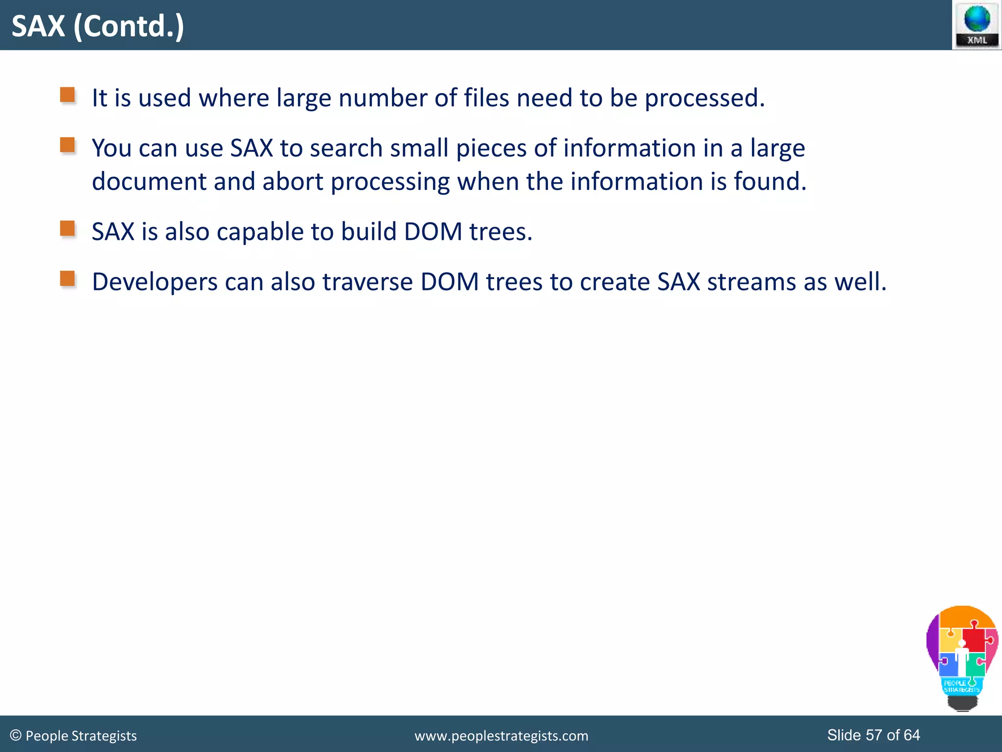 © People Strategists www.peoplestrategists.com Slide 57 of 64
SAX (Contd.)
It is used where large number of files need to be processed.
You can use SAX to search small pieces of information in a large
document and abort processing when the information is found.
SAX is also capable to build DOM trees.
Developers can also traverse DOM trees to create SAX streams as well.
 