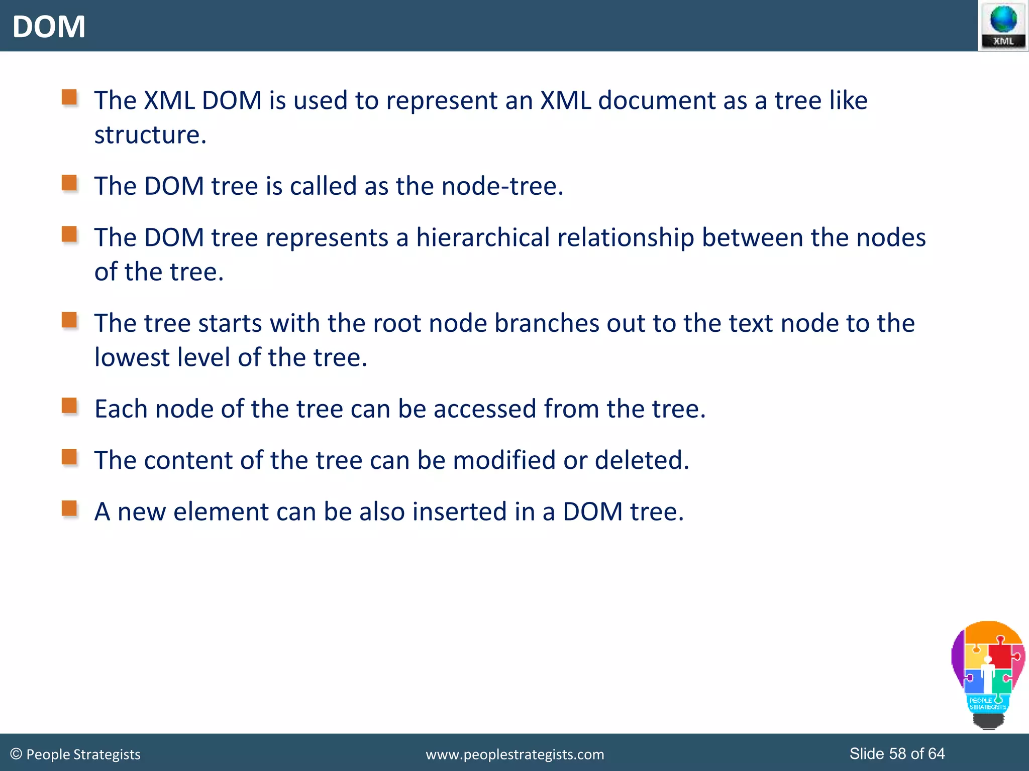 © People Strategists www.peoplestrategists.com Slide 58 of 64
DOM
The XML DOM is used to represent an XML document as a tree like
structure.
The DOM tree is called as the node-tree.
The DOM tree represents a hierarchical relationship between the nodes
of the tree.
The tree starts with the root node branches out to the text node to the
lowest level of the tree.
Each node of the tree can be accessed from the tree.
The content of the tree can be modified or deleted.
A new element can be also inserted in a DOM tree.
 