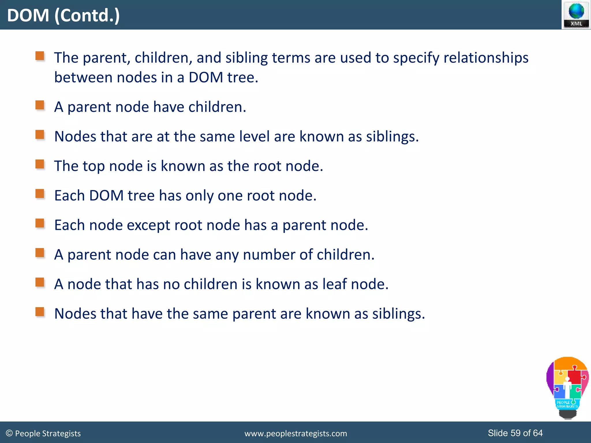 © People Strategists www.peoplestrategists.com Slide 59 of 64
DOM (Contd.)
The parent, children, and sibling terms are used to specify relationships
between nodes in a DOM tree.
A parent node have children.
Nodes that are at the same level are known as siblings.
The top node is known as the root node.
Each DOM tree has only one root node.
Each node except root node has a parent node.
A parent node can have any number of children.
A node that has no children is known as leaf node.
Nodes that have the same parent are known as siblings.
 