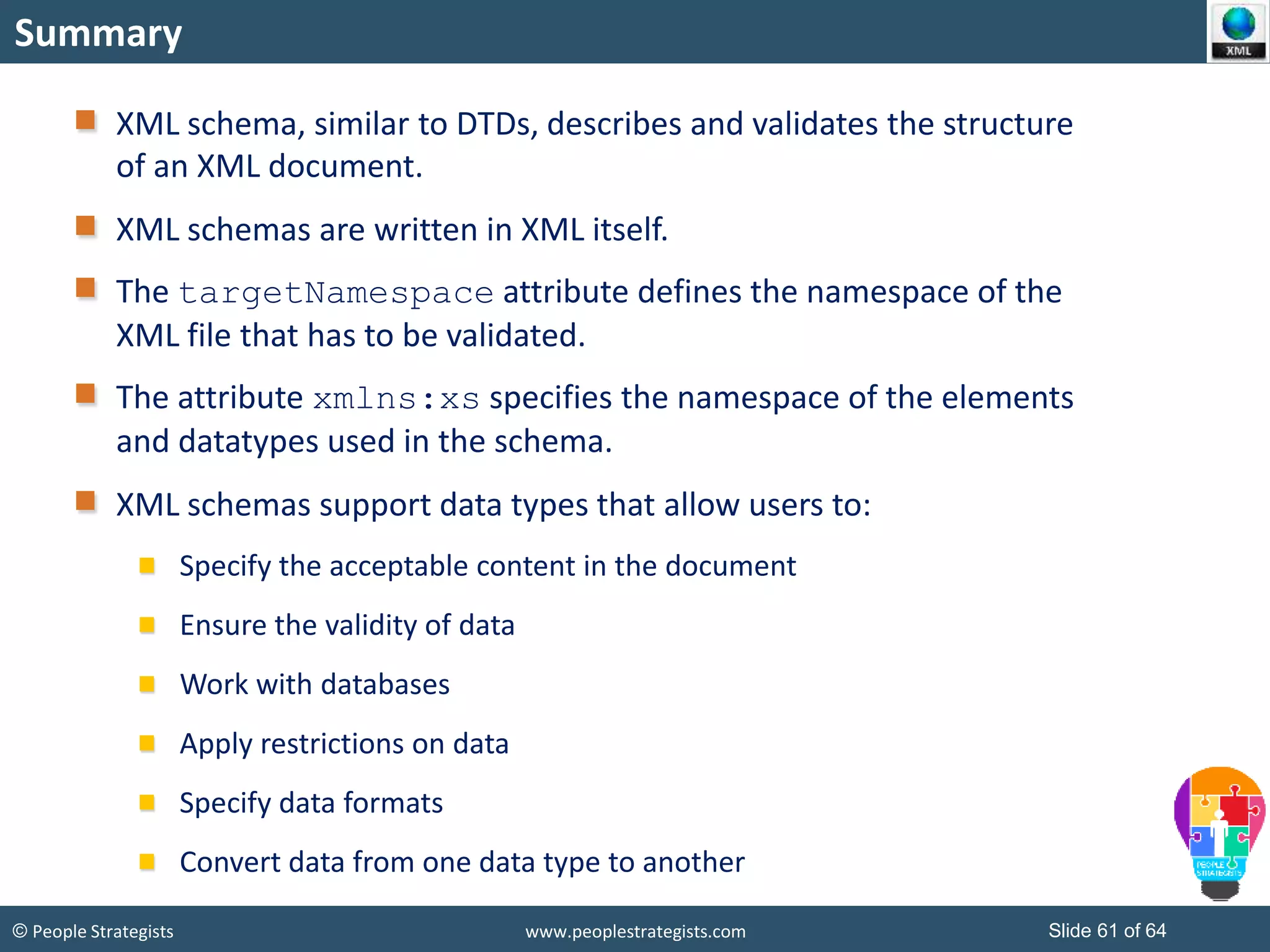 © People Strategists www.peoplestrategists.com Slide 61 of 64
Summary
XML schema, similar to DTDs, describes and validates the structure
of an XML document.
XML schemas are written in XML itself.
The targetNamespace attribute defines the namespace of the
XML file that has to be validated.
The attribute xmlns:xs specifies the namespace of the elements
and datatypes used in the schema.
XML schemas support data types that allow users to:
Specify the acceptable content in the document
Ensure the validity of data
Work with databases
Apply restrictions on data
Specify data formats
Convert data from one data type to another
 