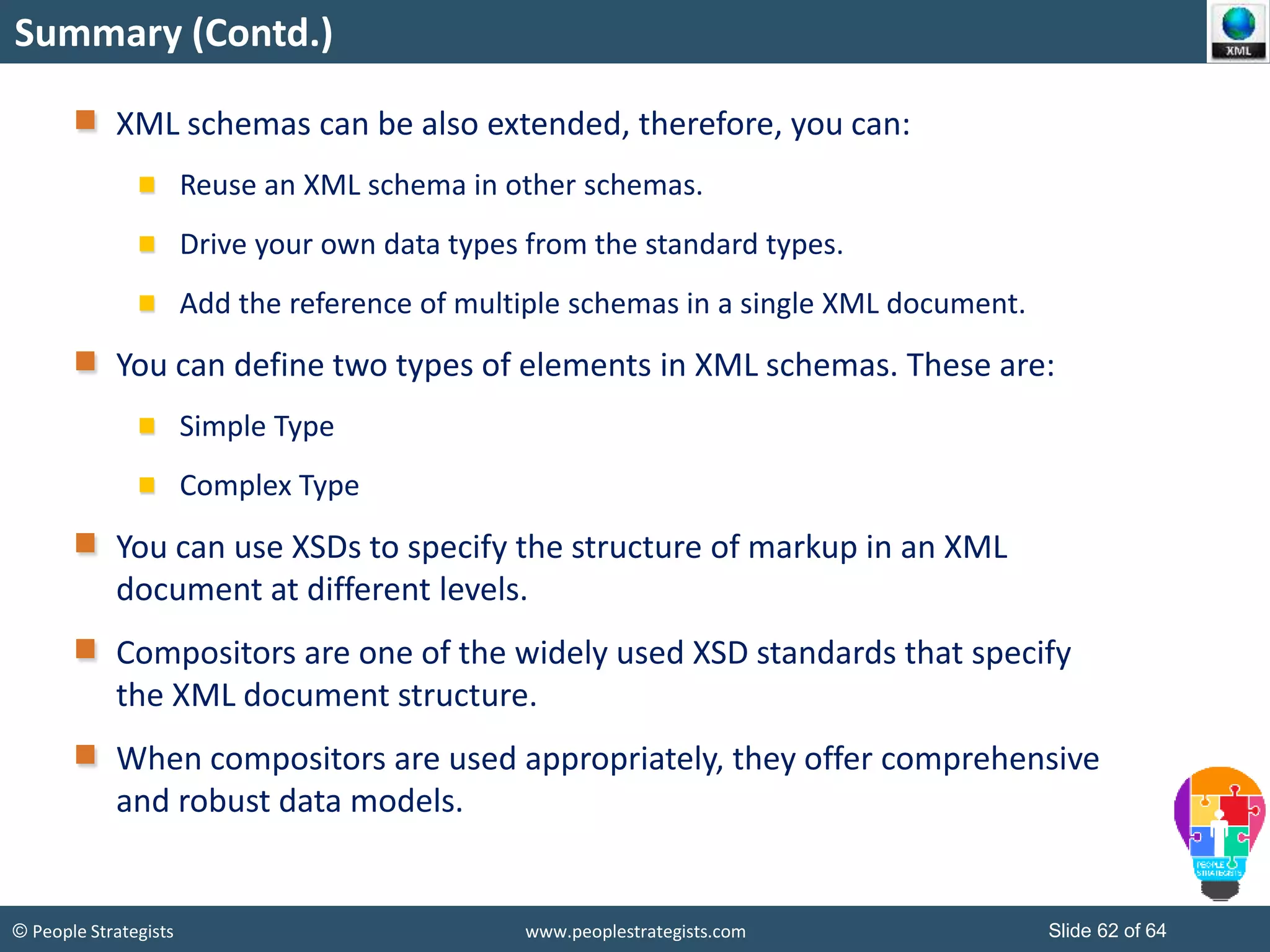© People Strategists www.peoplestrategists.com Slide 62 of 64
Summary (Contd.)
XML schemas can be also extended, therefore, you can:
Reuse an XML schema in other schemas.
Drive your own data types from the standard types.
Add the reference of multiple schemas in a single XML document.
You can define two types of elements in XML schemas. These are:
Simple Type
Complex Type
You can use XSDs to specify the structure of markup in an XML
document at different levels.
Compositors are one of the widely used XSD standards that specify
the XML document structure.
When compositors are used appropriately, they offer comprehensive
and robust data models.
 