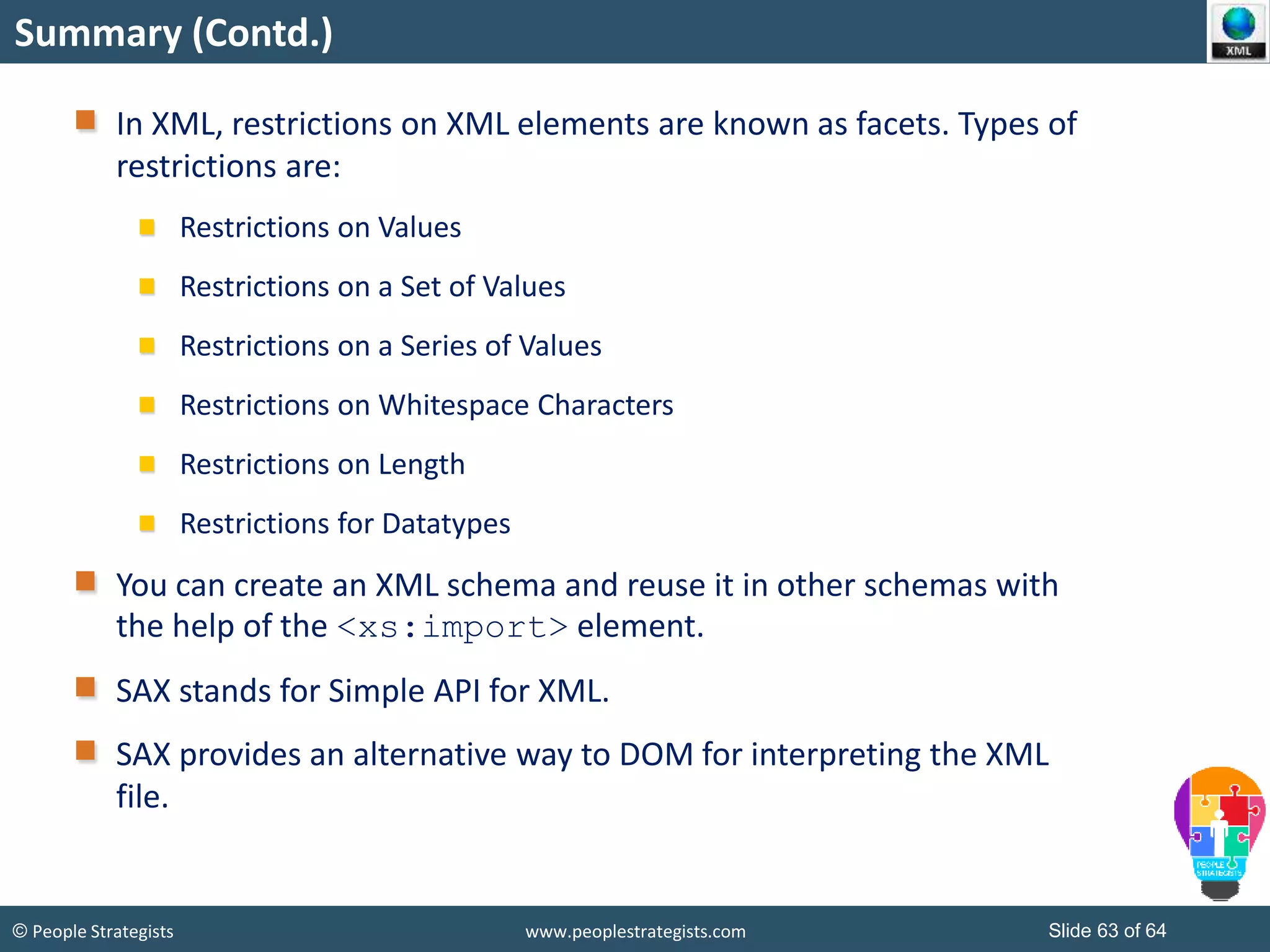 © People Strategists www.peoplestrategists.com Slide 63 of 64
Summary (Contd.)
In XML, restrictions on XML elements are known as facets. Types of
restrictions are:
Restrictions on Values
Restrictions on a Set of Values
Restrictions on a Series of Values
Restrictions on Whitespace Characters
Restrictions on Length
Restrictions for Datatypes
You can create an XML schema and reuse it in other schemas with
the help of the <xs:import> element.
SAX stands for Simple API for XML.
SAX provides an alternative way to DOM for interpreting the XML
file.
 