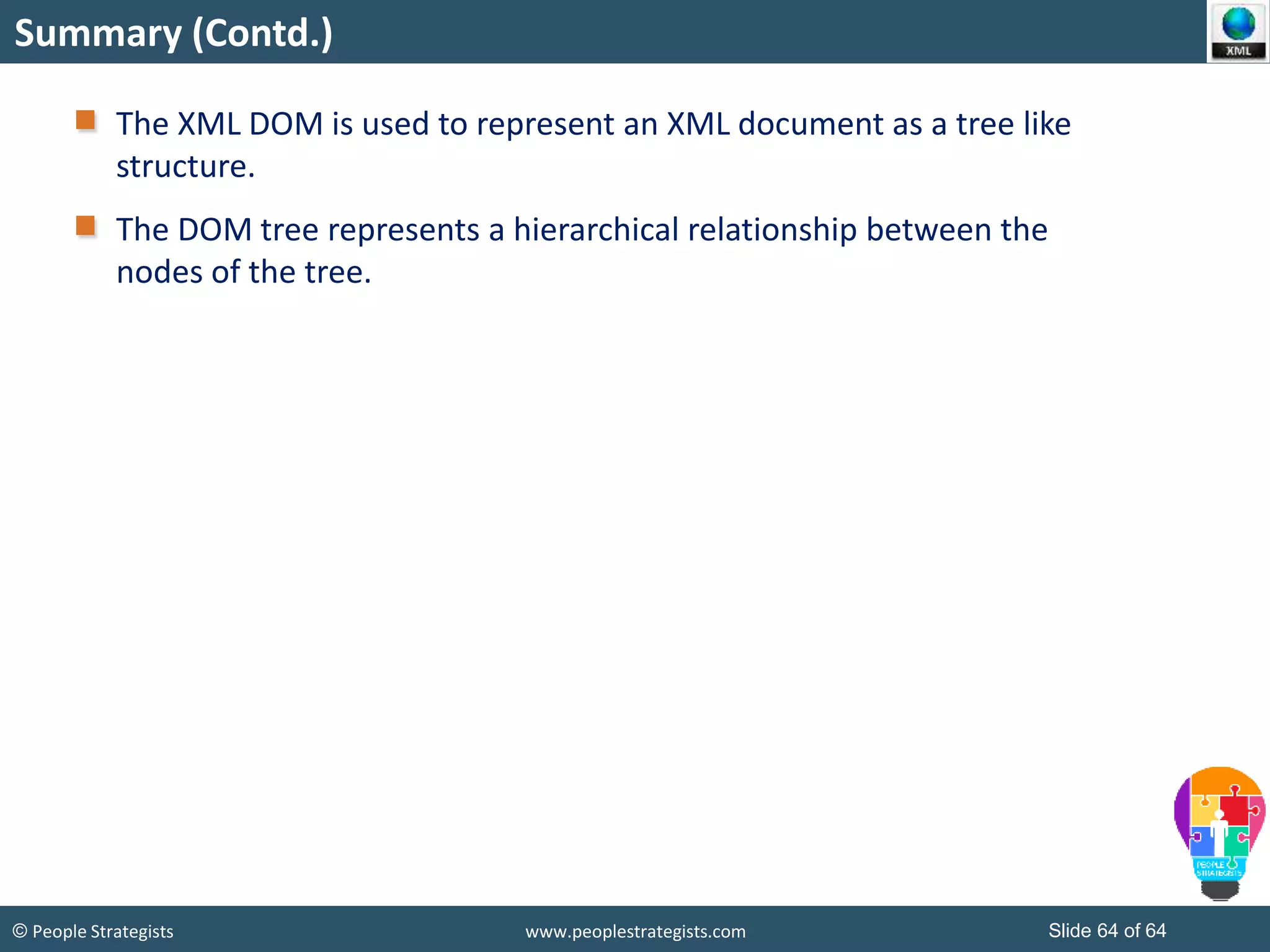 © People Strategists www.peoplestrategists.com Slide 64 of 64
Summary (Contd.)
The XML DOM is used to represent an XML document as a tree like
structure.
The DOM tree represents a hierarchical relationship between the
nodes of the tree.
 