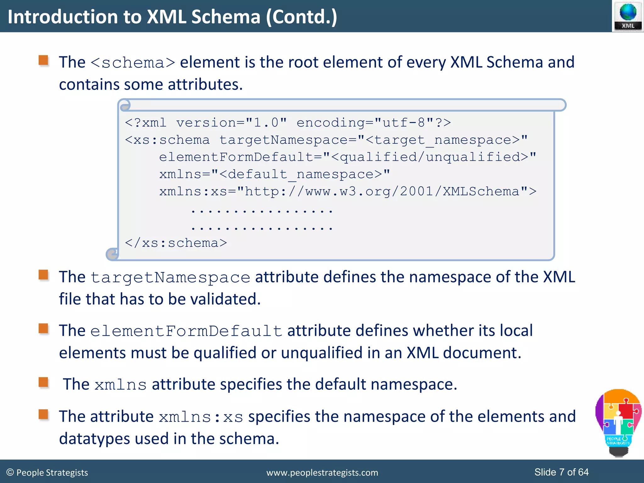 © People Strategists www.peoplestrategists.com Slide 7 of 64
Introduction to XML Schema (Contd.)
The <schema> element is the root element of every XML Schema and
contains some attributes.
The targetNamespace attribute defines the namespace of the XML
file that has to be validated.
The elementFormDefault attribute defines whether its local
elements must be qualified or unqualified in an XML document.
The xmlns attribute specifies the default namespace.
The attribute xmlns:xs specifies the namespace of the elements and
datatypes used in the schema.
<?xml version="1.0" encoding="utf-8"?>
<xs:schema targetNamespace="<target_namespace>"
elementFormDefault="<qualified/unqualified>"
xmlns="<default_namespace>"
xmlns:xs="http://www.w3.org/2001/XMLSchema">
.................
.................
</xs:schema>
 