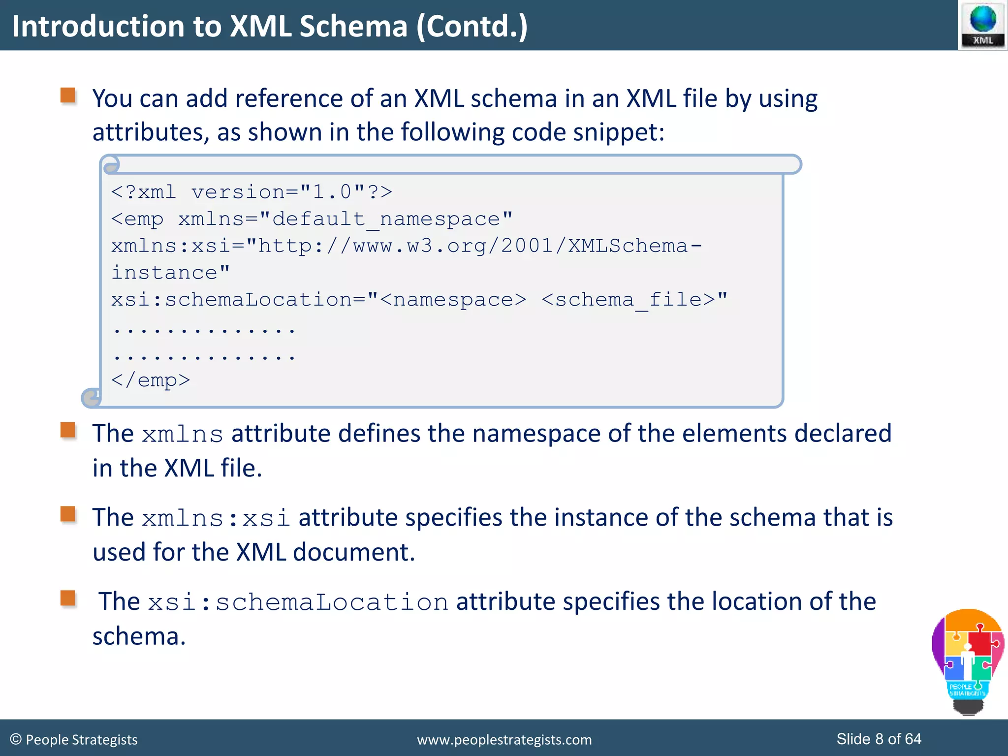 © People Strategists www.peoplestrategists.com Slide 8 of 64
Introduction to XML Schema (Contd.)
You can add reference of an XML schema in an XML file by using
attributes, as shown in the following code snippet:
The xmlns attribute defines the namespace of the elements declared
in the XML file.
The xmlns:xsi attribute specifies the instance of the schema that is
used for the XML document.
The xsi:schemaLocation attribute specifies the location of the
schema.
<?xml version="1.0"?>
<emp xmlns="default_namespace"
xmlns:xsi="http://www.w3.org/2001/XMLSchema-
instance"
xsi:schemaLocation="<namespace> <schema_file>"
..............
..............
</emp>
 
