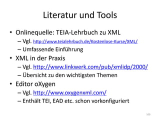 Literatur	und	Tools
• Onlinequelle:	TEIA-Lehrbuch zu	XML
– Vgl.	http://www.teialehrbuch.de/Kostenlose-Kurse/XML/
– Umfassende	Einführung
• XML	in	der	Praxis
– Vgl.	http://www.linkwerk.com/pub/xmlidp/2000/
– Übersicht	zu	den	wichtigsten	Themen
• Editor	oXygen
– Vgl.	http://www.oxygenxml.com/
– Enthält	TEI,	EAD	etc.	schon	vorkonfiguriert
100
 