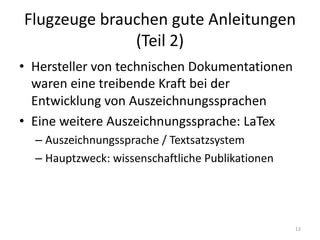 Flugzeuge	brauchen	gute	Anleitungen	
(Teil	2)
• Hersteller	von	technischen	Dokumentationen	
waren	eine	treibende	Kraft	bei	der	
Entwicklung	von	Auszeichnungssprachen
• Eine	weitere	Auszeichnungssprache:	LaTex
– Auszeichnungssprache	/	Textsatzsystem
– Hauptzweck:	wissenschaftliche	Publikationen
12
 