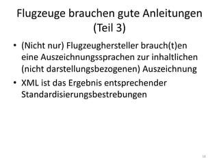 Flugzeuge	brauchen	gute	Anleitungen	
(Teil	3)
• (Nicht	nur)	Flugzeughersteller	brauch(t)en
eine	Auszeichnungssprachen	zur	inhaltlichen	
(nicht	darstellungsbezogenen)	Auszeichnung
• XML	ist	das	Ergebnis	entsprechender	
Standardisierungsbestrebungen
16
 