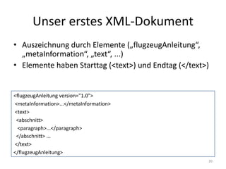 Unser	erstes	XML-Dokument
20
<flugzeugAnleitung version="1.0">
<metaInformation>...</metaInformation>
<text>
<abschnitt>
<paragraph>...</paragraph>
</abschnitt>	...
</text>
</flugzeugAnleitung>
• Auszeichnung	durch	Elemente	(„flugzeugAnleitung“,	
„metaInformation“,	„text“,	...)
• Elemente	haben	Starttag	(<text>)	und	Endtag	(</text>)
 