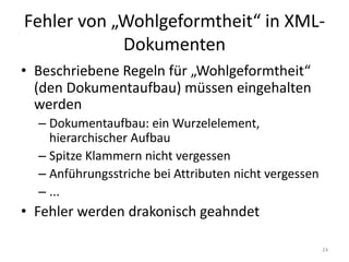 Fehler	von	„Wohlgeformtheit“	in	XML-
Dokumenten
• Beschriebene	Regeln	für	„Wohlgeformtheit“	
(den	Dokumentaufbau)	müssen	eingehalten	
werden
– Dokumentaufbau:	ein	Wurzelelement,	
hierarchischer	Aufbau
– Spitze	Klammern	nicht	vergessen
– Anführungsstriche	bei	Attributen	nicht	vergessen
– ...
• Fehler	werden	drakonisch	geahndet
24
 