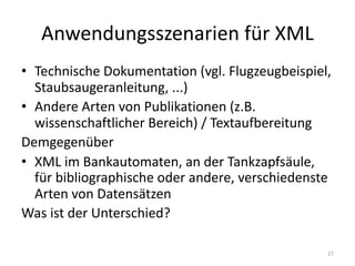 Anwendungsszenarien für	XML
• Technische	Dokumentation	(vgl.	Flugzeugbeispiel,	
Staubsaugeranleitung,	...)
• Andere	Arten	von	Publikationen	(z.B.	
wissenschaftlicher	Bereich)	/	Textaufbereitung
Demgegenüber
• XML	im	Bankautomaten,	an	der	Tankzapfsäule,	
für	bibliographische	oder	andere,	verschiedenste	
Arten	von	Datensätzen
Was	ist	der	Unterschied?
27
 