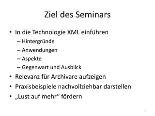 Ziel	des	Seminars
• In	die	Technologie	XML	einführen
– Hintergründe
– Anwendungen
– Aspekte
– Gegenwart	und	Ausblick
• Relevanz	für	Archivare	aufzeigen
• Praxisbeispiele	nachvollziehbar	darstellen
• „Lust	auf	mehr“	fördern
3
 
