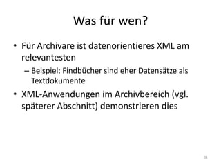 Was	für	wen?
• Für	Archivare	ist	datenorientieres XML	am	
relevantesten
– Beispiel:	Findbücher	sind	eher	Datensätze	als	
Textdokumente
• XML-Anwendungen im	Archivbereich	(vgl.	
späterer	Abschnitt)	demonstrieren	dies
31
 