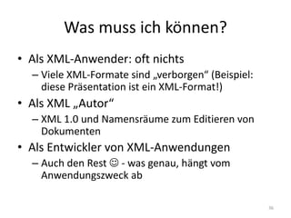 Was	muss	ich	können?
• Als	XML-Anwender:	oft	nichts
– Viele	XML-Formate sind	„verborgen“	(Beispiel:	
diese	Präsentation	ist	ein	XML-Format!)
• Als	XML	„Autor“
– XML	1.0	und	Namensräume	zum	Editieren	von	
Dokumenten
• Als	Entwickler	von	XML-Anwendungen
– Auch	den	Rest	J - was	genau,	hängt	vom	
Anwendungszweck ab
36
 