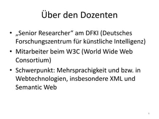 Über	den	Dozenten
• „Senior	Researcher“	am	DFKI	(Deutsches	
Forschungszentrum	für	künstliche	Intelligenz)
• Mitarbeiter	beim	W3C	(World	Wide	Web	
Consortium)
• Schwerpunkt:	Mehrsprachigkeit	und	bzw.	in	
Webtechnologien,	insbesondere	XML	und	
Semantic	Web
4
 