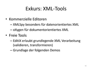 Exkurs:	XML-Tools
• Kommerzielle	Editoren
– XMLSpy besonders	für	datenorientiertes	XML
– oXygen für	dokumentorientiertes	XML
• Freie	Tools
– EditiX erlaubt	grundlegende	XML	Verarbeitung	
(validieren,	transformieren)
– Grundlage	der	folgenden	Demos
42
 