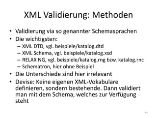 XML	Validierung:	Methoden
• Validierung via	so	genannter	Schemasprachen
• Die	wichtigsten:
– XML	DTD,	vgl.	beispiele/katalog.dtd
– XML	Schema,	vgl.	beispiele/katalog.xsd
– RELAX	NG,	vgl.	beispiele/katalog.rng bzw.	katalog.rnc
– Schematron,	hier	ohne	Beispiel
• Die	Unterschiede	sind	hier	irrelevant
• Devise:	Keine	eigenen	XML-Vokabulare
definieren,	sondern	bestehende.	Dann	validiert
man	mit	dem	Schema,	welches	zur	Verfügung	
steht
44
 