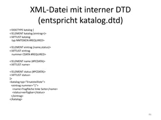 XML-Datei	mit	interner	DTD	
(entspricht	katalog.dtd)
<!DOCTYPE	katalog [
<!ELEMENT	katalog (eintrag+)>
<!ATTLIST	katalog
typ	NMTOKEN	#REQUIRED>
<!ELEMENT	eintrag (name,status)>
<!ATTLIST	eintrag
nummer CDATA	#REQUIRED>
<!ELEMENT	name (#PCDATA)>
<!ATTLIST	name>
<!ELEMENT	status (#PCDATA)>
<!ATTLIST	status>
]>
<katalog typ="Ersatzteilliste">
<eintrag nummer="1">
<name>Tragfläche	linke	Seite</name>
<status>verfügbar</status>	
</eintrag>	
</katalog>
46
 