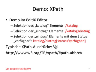 Demo:	XPath
• Demo	im	EditiX Editor:
– Selektion	des	„katalog“	Elements:	/katalog
– Selektion	der	„eintrag“	Elemente:	/katalog/eintrag
– Selektion	der	„eintrag“	Elemente	mit	dem	Status	
„verfügbar“:	katalog/eintrag[status='verfügbar']
Typische	XPath-Ausdrücke:	Vgl.	
http://www.w3.org/TR/xpath/#path-abbrev
54Vgl.	beispiele/katalog.xml
 