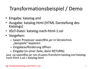 Transformationsbeispiel	/	Demo
• Eingabe:	katalog.xml
• Ausgabe:	katalog.html (HTML	Darstellung	des	
Katalogs)
• XSLT-Datei:	katalog-nach-html-1.xsl
• Vorgehen:
– Saxon Prozessor	saxon9he.jar	in	Verzeichnis	
„beispiele“	kopieren
– Eingabeaufforderung	öffnen
– Eingabe	(in	einer	Zeile,	dann	RETURN):
java -cp saxon9he.jar	net.sf.saxon.Transform katalog.xml Katalog-
nach-html-1.xsl	>	katalog.html
55Vgl.	beispiele/katalog-nach-html-1.xsl
 