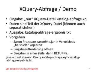 XQuery-Abfrage	/	Demo
• Eingabe:	„nur“	XQuery-Datei	katalog-abfrage.xql
• Daten	sind	Teil	der	XQuery-Datei	(können	auch	
separat	stehen)
• Ausgabe:	katalog-abfrage-ergebnis.txt
• Vorgehen
– Saxon Prozessor	saxon9he.jar	in	Verzeichnis	
„beispiele“	kopieren
– Eingabeaufforderung	öffnen
– Eingabe	(in	einer	Zeile,	dann	RETURN):
java -cp net.sf.saxon.Query katalog-abfrage.xql >	katalog-
abfrage-ergebnis.txt
58Vgl.	beispiele/katalog-abfrage.xql
 
