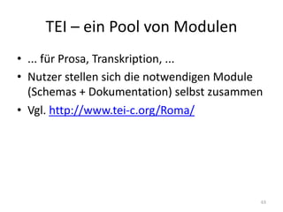 TEI	– ein	Pool	von	Modulen
• ...	für	Prosa,	Transkription,	...
• Nutzer	stellen	sich	die	notwendigen	Module		
(Schemas	+	Dokumentation)	selbst	zusammen
• Vgl.	http://www.tei-c.org/Roma/
63
 