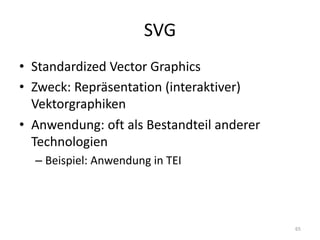 SVG
• Standardized Vector	Graphics
• Zweck:	Repräsentation	(interaktiver)	
Vektorgraphiken
• Anwendung:	oft	als	Bestandteil	anderer	
Technologien
– Beispiel:	Anwendung	in	TEI
65
 