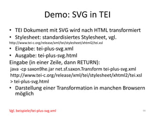 Demo:	SVG	in	TEI
• TEI	Dokument	mit	SVG	wird	nach	HTML	transformiert
• Stylesheet:	standardisiertes	Stylesheet,	vgl.
http://www.tei-c.org/release/xml/tei/stylesheet/xhtml2/tei.xsl
• Eingabe:	tei-plus-svg.xml
• Ausgabe:	tei-plus-svg.html
Eingabe	(in	einer	Zeile,	dann	RETURN):
java -cp saxon9he.jar	net.sf.saxon.Transform tei-plus-svg.xml
http://www.tei-c.org/release/xml/tei/stylesheet/xhtml2/tei.xsl
>	tei-plus-svg.html
• Darstellung	einer	Transformation	in	manchen	Browsern	
möglich
66Vgl.	beispiele/tei-plus-svg.xml
 