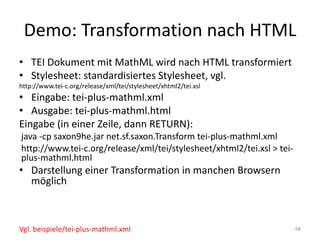 Demo:	Transformation	nach	HTML
• TEI	Dokument	mit	MathML wird	nach	HTML	transformiert
• Stylesheet:	standardisiertes	Stylesheet,	vgl.
http://www.tei-c.org/release/xml/tei/stylesheet/xhtml2/tei.xsl
• Eingabe:	tei-plus-mathml.xml
• Ausgabe:	tei-plus-mathml.html
Eingabe	(in	einer	Zeile,	dann	RETURN):
java -cp saxon9he.jar	net.sf.saxon.Transform tei-plus-mathml.xml
http://www.tei-c.org/release/xml/tei/stylesheet/xhtml2/tei.xsl >	tei-
plus-mathml.html
• Darstellung	einer	Transformation	in	manchen	Browsern	
möglich
68Vgl.	beispiele/tei-plus-mathml.xml
 