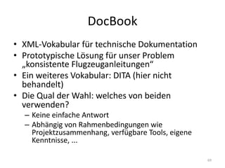 DocBook
• XML-Vokabular	für	technische	Dokumentation
• Prototypische	Lösung	für	unser	Problem	
„konsistente	Flugzeuganleitungen“
• Ein	weiteres	Vokabular:	DITA	(hier	nicht	
behandelt)
• Die	Qual	der	Wahl:	welches	von	beiden	
verwenden?
– Keine	einfache	Antwort
– Abhängig	von	Rahmenbedingungen	wie	
Projektzusammenhang,	verfügbare	Tools,	eigene	
Kenntnisse,	...	
69
 