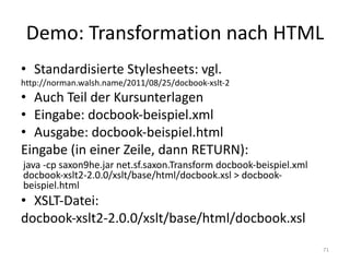 Demo:	Transformation	nach	HTML
• Standardisierte	Stylesheets:	vgl.
http://norman.walsh.name/2011/08/25/docbook-xslt-2
• Auch	Teil	der	Kursunterlagen
• Eingabe:	docbook-beispiel.xml
• Ausgabe:	docbook-beispiel.html
Eingabe	(in	einer	Zeile,	dann	RETURN):
java -cp saxon9he.jar	net.sf.saxon.Transform docbook-beispiel.xml
docbook-xslt2-2.0.0/xslt/base/html/docbook.xsl >	docbook-
beispiel.html
• XSLT-Datei:
docbook-xslt2-2.0.0/xslt/base/html/docbook.xsl
71
 