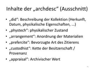 Inhalte	der	„archdesc“	(Ausschnitt)
• „did“:	Beschreibung	der	Kollektion	(Herkunft,	
Datum,	physikalische	Eigenschaften,	...)
• „phystech“:	physikalischer	Zustand
• „arrangement“:	Anordnung	der	Materialien
• „prefercite“:	Bevorzugte	Art	des	Zitierens
• „custodhist“:	Kette	der	Besitzerschaft /	
Provenanz
• „appraisal“:	Archivischer Wert
75
 