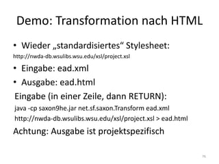 Demo:	Transformation	nach	HTML
• Wieder	„standardisiertes“	Stylesheet:
http://nwda-db.wsulibs.wsu.edu/xsl/project.xsl
• Eingabe:	ead.xml
• Ausgabe:	ead.html
Eingabe	(in	einer	Zeile,	dann	RETURN):
java -cp saxon9he.jar	net.sf.saxon.Transform ead.xml
http://nwda-db.wsulibs.wsu.edu/xsl/project.xsl >	ead.html
Achtung:	Ausgabe	ist	projektspezifisch
76
 