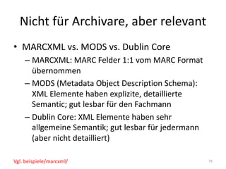 Nicht	für	Archivare,	aber	relevant
• MARCXML	vs.	MODS	vs.	Dublin	Core
– MARCXML:	MARC	Felder	1:1	vom	MARC	Format	
übernommen
– MODS	(Metadata Object Description	Schema):	
XML	Elemente	haben	explizite,	detaillierte	
Semantic;	gut	lesbar	für	den	Fachmann
– Dublin	Core:	XML	Elemente	haben	sehr	
allgemeine	Semantik;	gut	lesbar	für	jedermann	
(aber	nicht	detailliert)
79Vgl.	beispiele/marcxml/
 