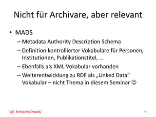 Nicht	für	Archivare,	aber	relevant
• MADS
– Metadata Authority	Description	Schema
– Definition	kontrollierter	Vokabulare	für	Personen,	
Institutionen,	Publikationstitel,	...
– Ebenfalls	als	XML	Vokabular	vorhanden
– Weiterentwicklung	zu	RDF	als	„Linked Data“	
Vokabular	– nicht	Thema	in	diesem	Seminar	J
80Vgl.	beispiele/mads/
 