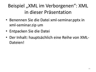 Beispiel	„XML	im	Verborgenen“:	XML	
in	dieser	Präsentation
• Benennen	Sie	die	Datei	xml-seminar.pptx in	
xml-seminar.zip um
• Entpacken	Sie	die	Datei
• Der	Inhalt:	hauptsächlich	eine	Reihe	von	XML-
Dateien!
84
 
