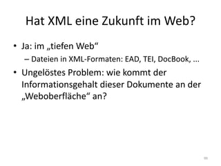 Hat	XML	eine	Zukunft	im	Web?
• Ja:	im	„tiefen	Web“
– Dateien	in	XML-Formaten:	EAD,	TEI,	DocBook,	...
• Ungelöstes	Problem:	wie	kommt	der	
Informationsgehalt	dieser	Dokumente	an	der	
„Weboberfläche“	an?
99
 