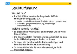 12

Strukturführung
Was ist das?
• Im XML-Editor werden die Regeln der DTD in
Funktionen umgesetzt, d.h.
– es gibt nur die Elemente und Attribute, die dort genannt sind
– in der fest gelegten Schachtelung, Reihenfolge,
Wiederholbarkeit

Welche Vorteile hat das?
• Es gibt keinen "Wildwuchs" an Formaten wie in WordDokumenten.
• Die angewendeten Formate sind ausschließlich an den
in der DTD fest gelegten Stellen zu finden.
• Je enger die Inhaltsmodelle desto eindeutiger und
konsistenter die Strukturverwendung.
• Je semantischer die Struktur desto weniger Fehlnutzungen Taching es.
© XML-Schule Ursula Welsch, gibt am See

 