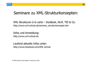15

Seminare zu XML-Strukturkonzepten:
XML-Strukturen à la carte – DocBook, NLM, TEI & Co.
http://www.xml-schule.de/seminar_strukturkonzepte.htm

Infos und Anmeldung:
http://www.xml-schule.de

Laufend aktuelle Infos unter:
http://www.facebook.com/XML-Schule

© XML-Schule Ursula Welsch, Taching am See

 