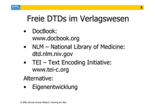 8

Freie DTDs im Verlagswesen
•

DocBook:
www.docbook.org
• NLM – National Library of Medicine:
dtd.nlm.niv.gov
• TEI – Text Encoding Initiative:
www.tei-c.org
Alternative:
• Eigenentwicklung
© XML-Schule Ursula Welsch, Taching am See

 