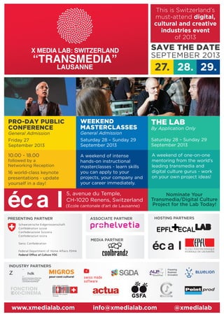 PRESENTING PARTNER
INDUSTRY PARTNERS
MEDIA PARTNER
HOSTING PARTNERSASSOCIATE PARTNER
5, avenue du Temple,
CH-1020 Renens, Switzerland
www.xmedialab.com info@xmedialab.com @xmedialab
PRO-DAY PUBLIC
CONFERENCE
General Admission
Friday 27
September 2013
WEEKEND
MASTERCLASSES
General Admission
Saturday 28 – Sunday 29
September 2013
THE LAB
By Application Only
Saturday 28 – Sunday 29
September 2013
10.00 - 18.00
followed by a
Networking Reception
16 world-class keynote
presentations - update
yourself in a day!
A weekend of intense
hands-on instructional
masterclasses - learn skills
you can apply to your
projects, your company and
your career immediately.
SAVE THE DATE
SEPTEMBER 2013
GIRL GEEK DINNERS
definitely does compute
Ticino{ }
(Ecole cantonale d'art de Lausanne)
27. 28. 29.
Nominate Your
Transmedia/Digital Culture
Project for the Lab Today!
A weekend of one-on-one
mentoring from the world’s
leading transmedia and
digital culture gurus - work
on your own project ideas!
Z hdk
Zurich University of the Arts
Bachelor of Arts in Design
Cast/Audiovisual Media
This is Switzerland’s
must-attend digital,
cultural and creative
industries event
of 2013
 