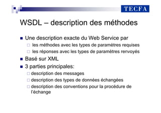 WSDL – description des méthodes
„ Une description exacte du Web Service par
les méthodes avec les types de paramètres requises
les réponses avec les types de paramètres renvoyés
„ Basé sur XML
„ 3 parties principales:
description des messages
description des types de données échangées
description des conventions pour la procédure de
l’échange
 