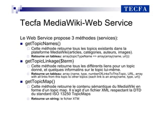 Tecfa MediaWiki-Web Service
Le Web Service propose 3 méthodes (services):
„ getTopicNames()
Cette méthode retourne tous les topics existants dans la
plateforme MediaWiki(articles, catégories, auteurs, images).
Retourne un tableau: array(topicTypeName => array(array(name, url)))
„ getTopicLinkage($term)
Cette méthode retourne tous les différents liens pour un topic
donné, et quelques informatins sur le topic lui-même.
Retourne un tableau: array (name, type, numberOfLinksToThisTopic, URL, array
with all links from this topic to other topics (each link is an array(name, type, url))
„ getTopicMap()
Cette méthode retourne le contenu sémantique du MediaWiki en
forme d’un topic map. Il s’agit d’un fichier XML respectant la DTD
du standard ISO 13250 TopicMaps
Retourne un string: le fichier XTM
 