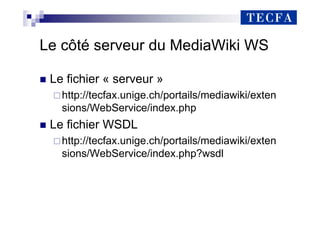 Le côté serveur du MediaWiki WS
„ Le fichier « serveur »
http://tecfax.unige.ch/portails/mediawiki/exten
sions/WebService/index.php
„ Le fichier WSDL
http://tecfax.unige.ch/portails/mediawiki/exten
sions/WebService/index.php?wsdl
 