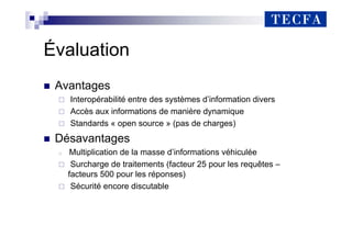 Évaluation
„ Avantages
Interopérabilité entre des systèmes d’information divers
Accès aux informations de manière dynamique
Standards « open source » (pas de charges)
„ Désavantages
Multiplication de la masse d’informations véhiculée
Surcharge de traitements (facteur 25 pour les requêtes –
facteurs 500 pour les réponses)
Sécurité encore discutable
 