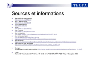 Sources et informations
„ Web Services spécifications:
http://www.w3.org/2002/ws/
„ WSDL spécifications:
http://www.w3.org/TR/wsdl
„ UDDI spécifications:
http://www.uddi.org/
„ SOAP:
http://www.w3.org/TR/soap/
„ XML Protocol:
http://www.w3.org/2000/xp/Group/
„ Une introduction
http://www-306.ibm.com/software/solutions/webservices/pdf/WSCA.pdf
„ Une brève description:
http://en.wikipedia.org/wiki/Web_service
„ http://www.gotdotnet.com/team/XMLwebservices/gxa_overview.aspx
„ MSDN Library:
http://www.msdn.microsoft.com/library/default.asp?url=/library/en-us/dnwebsrv/html/webservbasics.asp
„ Web Services avec NuSphere:
http://www.nusphere.com/products/library/webservices_whitep_012502.pdf
„ Exemple:
Un exemple d’un client avec NuSOAP: http://tecfax.unige.ch/portails/mediawiki/extensions/WebService_CLIENT/
„ Livres:
Michael C. Daconta, Leo J. Obrst, Kevin T. Smith dans: THE SEMANTIC WEB, Wiley, Indianapolis, 2003
 